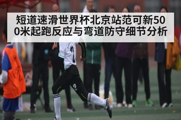 短道速滑世界杯北京站范可新500米起跑反应与弯道防守细节分析